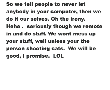 So we tell people to never let anybody in your computer, then we do it our selves. Oh the irony. Hehe . seriously though we remote in and do stuff. We wont mess up your stuff, well unless your the person shooting cats. We will be good, I promise. LOL 